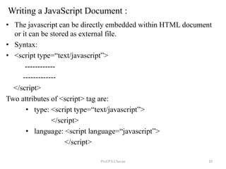 Writing a JavaScript Document :
• The javascript can be directly embedded within HTML document
or it can be stored as external file.
• Syntax:
• <script type=“text/javascript”>
------------
-------------
</script>
Two attributes of <script> tag are:
• type: <script type=“text/javascript”>
</script>
• language: <script language=“javascript”>
</script>
Prof.P.S.Chavan 10
 