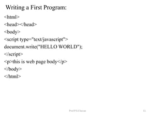 Writing a First Program:
<html>
<head></head>
<body>
<script type="text/javascript">
document.write("HELLO WORLD");
</script>
<p>this is web page body</p>
</body>
</html>
Prof.P.S.Chavan 11
 
