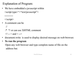 Explanation of Program:
• We have embedded a javascript within
<script type=“=“text/javascript”>
----------
</script>
• A comment can be
//
/* */ or can use XHTML comment
<! -- > and < -->
• document.write is used to display desired message on web browser.
• To run the program
Open any web browser and type complete name of file on the
address bar.
Prof.P.S.Chavan 12
 