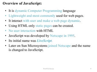Overview of JavaScript:
Prof.P.S.Chavan
• It is dynamic Computer Programming language
• Lightweight and most commonly used for web pages.
• It interact with user and make a web page dynamic.
• Using HTML only static pages can be created.
• No user interaction with HTML
• JavaScript was developed by Netscape in 1995.
• Its initial name was LiveScript.
• Later on Sun Microsystems joined Netscape and the name
is changed to JavaScript.
4
 