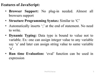 Features of JavaScript:
Prof.P.S.Chavan
• Browser Support: No plug-in needed. Almost all
browsers support
• Structure Programming Syntax: Similar to ‘C’
• Automatically inserts ‘;’ at the end of statement. No need
to write.
• Dynamic Typing: Data type is bound to value not to
variable. Ex: one can assign integer value to any variable
say ‘a’ and later can assign string value to same variable
‘a’.
• Run time Evaluation: ‘eval’ function can be used in
expression
5
 