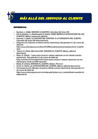 MÁS ALLÁ DEL SERVICIO AL CLIENTE

REFERENCIAS

o Buckner, L. (1988), SERVICIO A CLIENTES, Colombia: Mc Graw Hill
o Hill, N, Brierley, J. y MacDougall, R. (2001), COMO MEDIR LA SATISFACCION DE LOS
  CLIENTES. México: panorama editorial
o Horovitz, J. (1994). LA CALIDAD DEL SERVICIO. A LA CONQUISTA DEL CLIENTE,
  Colombia: Mc Graw Hill interamericana
o Infopyme (s.f). Atención al cliente (versión electrónica). Recuperado el 2 de marzo de
  2009 de
  http://www.infomipyme.com/Docs/GT/Offline/administracion/acliente.htm#_Toc5479
  4526
o Gerson, R. (1993), MAS ALLA DEL SERVICIO AL CLIENTE, México: editorial
  iberomerica
o Peña, O. (2003). 7 pasos para construir mejores relaciones con los clientes (versión
  electrónica). Recuperado el 2 de marzo de 2009 de
  http://winred.com/management/7-pasos-para-construir-mejores-relaciones-con-los-
  clientes/gmx-niv116-con1780-npc2.htm
o Rokes, B. (2004), SERVICIO AL CLIENTE, Mexico: Thomson
o Scortt, D. (1992), LA SATISFACCIÒN DEL CLIENTE, México: editorial iberomerica
o Universopyme (s.f). Manejar situaciones difíciles (versión electrónica). Recuperado el 2
  de marzo de 2009 de
  http://www.universopyme.com.mx/index.php?option=com_content&task=view&id=43
  5&Itemid=44
 