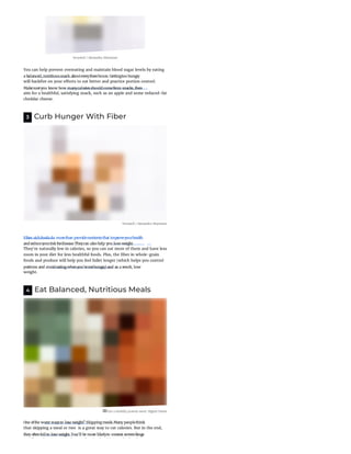 Verywell / Alexandra Shytsman
You can help prevent overeating and maintain blood sugar levels by eating
will back re on your e orts to eat better and practice portion control.
aim for a healthful, satisfying snack, such as an apple and some reduced-fat
cheddar cheese.
3 Curb Hunger With Fiber
Verywell / Alexandra Shytsman
They're naturally low in calories, so you can eat more of them and have less
room in your diet for less healthful foods. Plus, the ber in whole-grain
foods and produce will help you feel fuller longer (which helps you control
weight.
4 Eat Balanced, Nutritious Meals
Eat a healthy protein meal. Digital Vision
that skipping a meal or two  is a great way to cut calories. But in the end,
if d l l l h l h l h k
a balanced,nutritioussnack abouteverythreehours. Gettingtoo hungry
Makesureyou know how manycaloriesshouldcomefrom snacks,then
Fiber-richfoodsdo morethan providenutrientsthat improveyourhealth
andreduceyourrisk fordisease.Theycan also help you lose weight.
portions and avoideatingwhenyou'renothungry) and as a result, lose
One ofthe worst waysto lose weight? Skippingmeals.Many peoplethink
they oftenfail to lose weight. You'll be more likelyto overeat orevenbinge
 