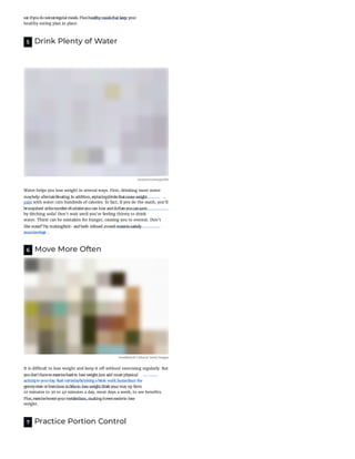 healthy eating plan in place.
5 Drink Plenty of Water
mconnors/morgue le
Water helps you lose weight in several ways. First, drinking more water
gain with water cuts hundreds of calories. In fact, if you do the math, you'll
by ditching soda! Don't wait until you're feeling thirsty to drink
water. Thirst can be mistaken for hunger, causing you to overeat. Don't
6 Move More Often
moodboard/ Cultura/ Getty Images
It is di cult to lose weight and keep it o without exercising regularly. But
10 minutes to 30 or 40 minutes a day, most days a week, to see bene ts.
weight.
7 Practice Portion Control
eat ifyoudo noteatregularmeals. Planhealthy mealsthat keep your
mayhelp alleviatebloating. In addition,replacingdrinksthatcause weight
besurprised atthenumberofcaloriesyoucan lose anddollarsyoucansave
like water?Try makingfruit- andherb-infused avored waterto satisfy
yourcravings.
youdon'thaveto exercisehardto lose weight.Just add more physical
activityto yourday. Start outtodaybytakinga brisk walk homefrom the
grocerystore orlearnhow to biketo lose weight.Work yourway up from
Plus,exerciseboostsyourmetabolism, makingiteveneasierto lose
 
