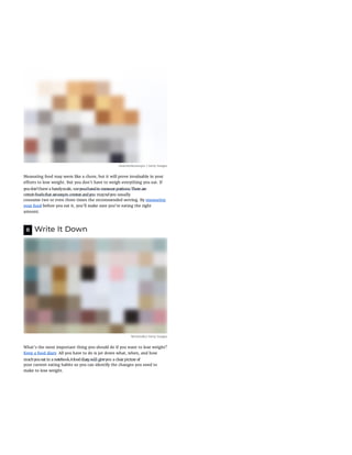 clearstockconcepts / Getty Images
Measuring food may seem like a chore, but it will prove invaluable in your
e orts to lose weight. But you don't have to weigh everything you eat. If
consume two or even three times the recommended serving. By measuring
your food before you eat it, you'll make sure you're eating the right
amount.
8 Write It Down
Westend61/ Getty Images
What's the most important thing you should do if you want to lose weight?
Keep a food diary. All you have to do is jot down what, when, and how
your current eating habits so you can identify the changes you need to
make to lose weight.
Was this page helpful?
youdon'thave a handyscale, useyourhandto measure portions.There are
certainfoodsthat areeasyto overeat andyou mayndyou usually
muchyoueat in a notebook.Afooddiary will giveyou a clearpicture of
 