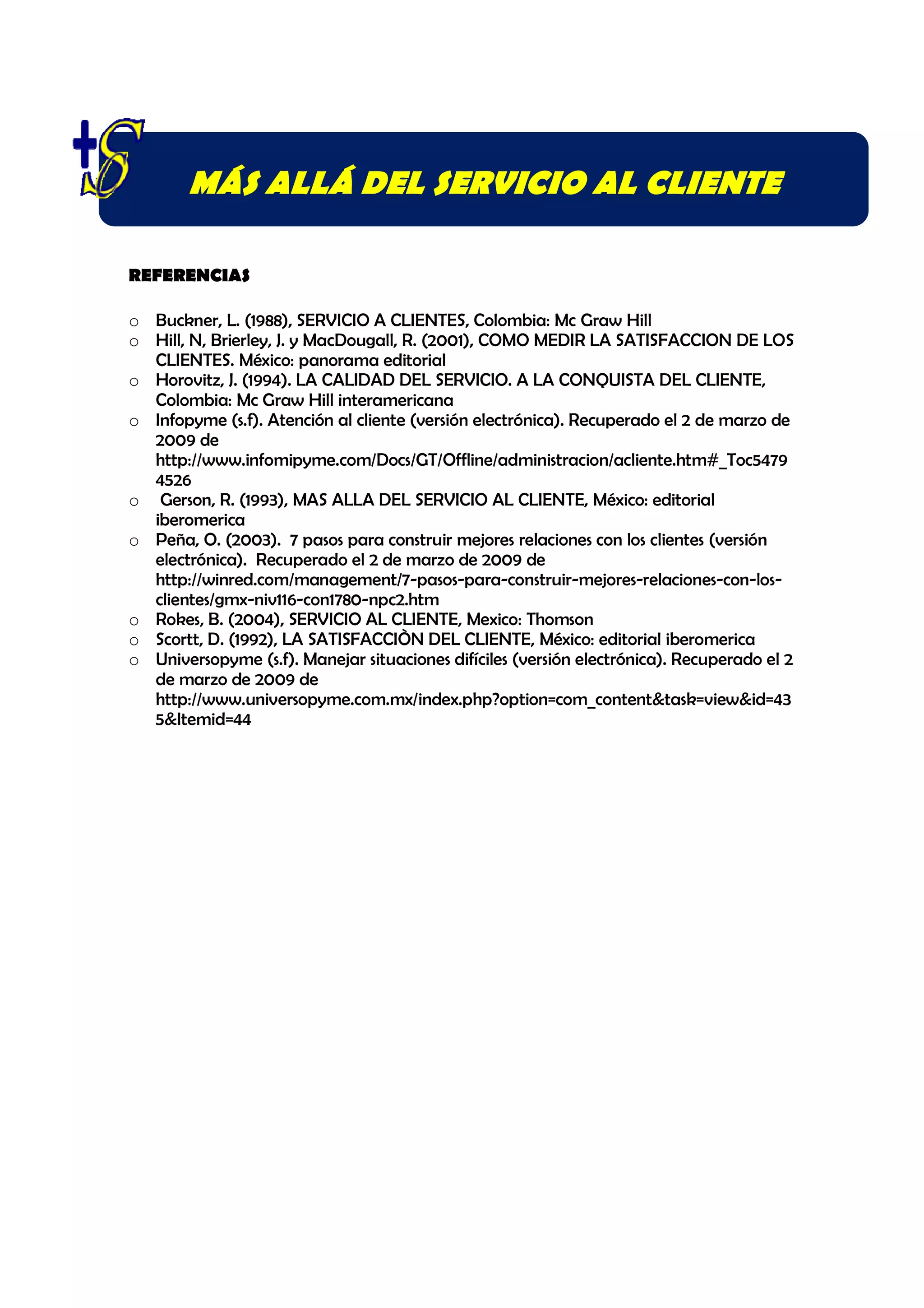 MÁS ALLÁ DEL SERVICIO AL CLIENTE

REFERENCIAS

o Buckner, L. (1988), SERVICIO A CLIENTES, Colombia: Mc Graw Hill
o Hill, N, Brierley, J. y MacDougall, R. (2001), COMO MEDIR LA SATISFACCION DE LOS
  CLIENTES. México: panorama editorial
o Horovitz, J. (1994). LA CALIDAD DEL SERVICIO. A LA CONQUISTA DEL CLIENTE,
  Colombia: Mc Graw Hill interamericana
o Infopyme (s.f). Atención al cliente (versión electrónica). Recuperado el 2 de marzo de
  2009 de
  http://www.infomipyme.com/Docs/GT/Offline/administracion/acliente.htm#_Toc5479
  4526
o Gerson, R. (1993), MAS ALLA DEL SERVICIO AL CLIENTE, México: editorial
  iberomerica
o Peña, O. (2003). 7 pasos para construir mejores relaciones con los clientes (versión
  electrónica). Recuperado el 2 de marzo de 2009 de
  http://winred.com/management/7-pasos-para-construir-mejores-relaciones-con-los-
  clientes/gmx-niv116-con1780-npc2.htm
o Rokes, B. (2004), SERVICIO AL CLIENTE, Mexico: Thomson
o Scortt, D. (1992), LA SATISFACCIÒN DEL CLIENTE, México: editorial iberomerica
o Universopyme (s.f). Manejar situaciones difíciles (versión electrónica). Recuperado el 2
  de marzo de 2009 de
  http://www.universopyme.com.mx/index.php?option=com_content&task=view&id=43
  5&Itemid=44
 
