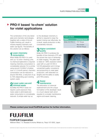 LO-CHEM
                                                                                                                                                  PLATE PRODUCTION SOLUTIONS




   PRO-V based ‘lo-chem’ solution
    for violet applications

    The combination of the very latest                                          to the developer chemistry is
                                                                                                                                                              Violet lo-chem
    plate and chemistry technologies,                                           all that is required to keep the
                                                                                                                                                              Plates                              Finishing Units
    together with a state-of-the-art                                            system ticking over effectively. As
    Fujiﬁlm ﬁnishing unit, result in                                            a result, waste production is also                                            Brillia HD PRO-V                    FCF Range
    industry-leading chemistry and                                              considerably reduced.                                                                                             Blue Amber
    water use ﬁgures. The beneﬁts of                                                                                                                                                              MD/HD Range
    this solution are as follows:
                                                                                3       Higher consistent
                                                                                        quality

    1      Lower chemistry
           consumption
    When Brillia HD PRO-V is used
                                                                                Brillia HD PRO-V combines the
                                                                                beneﬁts of low-chemistry CTP with
                                                                                the proven low cost of ownership
    with our ‘lo-chem’ ﬁnishing units,                                          of violet imaging. The plate itself
    no chemical replenisher is required                                         is rated at 1-99% resolution (when
    meaning chemistry consumption is                                            used with a Luxel V-6 HD or
    considerably reduced. For a printer                                         V-8 HD platesetter) and it brings
    using around 10,000m² of plates                                             unmatched quality, consistency
    over a 1-3 month period, chemistry                                          and productivity to violet plate
    consumption can be reduced to                                               production, with extended run
    around 400 litres, a reduction of up                                        lengths and the ability to easily
    to 70% (depending upon existing                                             print FM screens.
    system used).



    2       Lower water use and
            minimal waste
                                                                                4        Easier
                                                                                         maintenance
                                                                                The elimination of chemical
    As Brillia HD PRO-V does not                                                replenishment and the unique
    require a post exposure rinse,                                              formulation of the developer result
    mains water is eliminated and                                               in a much cleaner bath which
    water consumption is considerably                                           equates to a simpler maintenance
    reduced. A simple water top up                                              regime and easier cleaning.




    Please contact your local FUJIFILM partner for further information.




    Midtown West, 7-3, Akasaka 9-chome, Minato-ku, Tokyo 107-0052, Japan


    Speciﬁcations are subject to change without notice. The name FUJIFILM and the FUJIFILM logo are trademarks of FUJIFILM Corporation. All other trademarks shown are trademarks of their respective owners. All rights reserved.
 