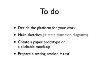 To do
• Decide the platform for your work
• Make sketches (+ state transition diagrams)
• Create a paper prototype or
a clickable mock-up
• Prepare a testing session + test!