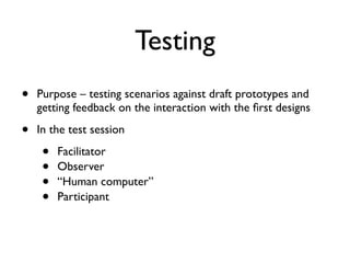 Testing
• Purpose – testing scenarios against draft prototypes and
getting feedback on the interaction with the first designs
• In the test session
• Facilitator
• Observer
• “Human computer”
• Participant