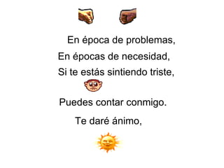 En época de problemas,   En épocas de necesidad,   Si te estás sintiendo triste,   Puedes contar conmigo.  Te daré ánimo, 