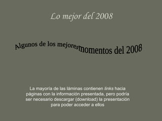 Lo mejor del 2008 Algunos de los mejores  momentos del 2008 La mayoría de las láminas contienen  links  hacia páginas con la información presentada, pero podría ser necesario descargar (download) la presentación para poder acceder a ellos 