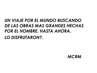 UN VIAJE POR EL MUNDO BUSCANDO DE LAS OBRAS MAS GRANDES HECHAS POR EL HOMBRE, HASTA AHORA.  LO DISFRUTARON?. MCRM . 