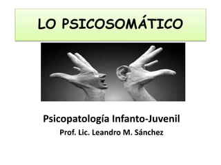 LO PSICOSOMÁTICO
Psicopatología Infanto-Juvenil
Prof. Lic. Leandro M. Sánchez
 