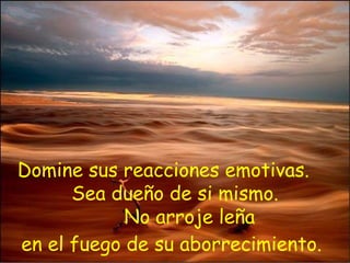 Domine sus reacciones emotivas.  Sea dueño de si mismo.   No arroje leña  en el fuego de su aborrecimiento.   