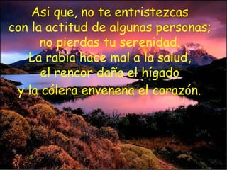 Asi que, no te entristezcas  con la actitud de algunas personas;  no pierdas tu serenidad.  La rabia hace mal a la salud,  el rencor daña el hígado  y la cólera envenena el corazón.   