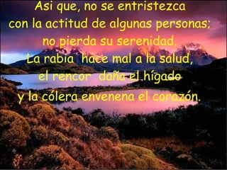 Asi que, no se entristezca  con la actitud de algunas personas;  no pierda su serenidad.  La rabia  hace mal a la salud,  el rencor  daña el hígado  y la cólera envenena el corazón.   
