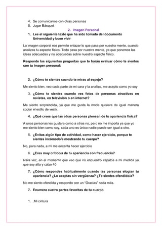 4. Se comunicarme con otras personas
5. Jugar Básquet
2. Imagen Personal
1. Lee el siguiente texto que ha sido tomado del documento
Universidad y buen vivir
La imagen corporal nos permite enlazar lo que pasa por nuestra mente, cuando
analizas tu aspecto físico. Todo pasa por nuestra mente, ya que ponemos las
ideas adecuadas y no adecuadas sobre nuestro aspecto físico.
Responde las siguientes preguntas que te harán evaluar cómo te sientes
con tu imagen personal:
2. ¿Cómo te sientes cuando te miras al espejo?
Me siento bien, veo cada parte de mi cara y la analizo, me acepto como yo soy
3. ¿Cómo te sientes cuando ves fotos de personas atractivas en
revistas, en televisión o en internet?
Me siento sorprendida, ya que me gusta la moda quisiera de igual manera
copiar el estilo de vestir.
4. ¿Qué crees que las otras personas piensan de tu apariencia física?
A unas personas les gustara como a otras no, pero no me importa ya que yo
me siento bien como soy, cada uno es único nadie puede ser igual a otro.
5. ¿Evitas algún tipo de actividad, como hacer ejercicio, porque te
sientes incómodo/a mostrando tu cuerpo?
No, para nada, a mí me encanta hacer ejercicio
6. ¿Eres muy crítico/a de tu apariencia con frecuencia?
Rara vez, en el momento que veo que no encuentro zapatos a mi medida ya
que soy alta y calzo 40
7. ¿Cómo respondes habitualmente cuando las personas elogian tu
apariencia? ¿Lo aceptas sin vergüenza? ¿Te sientes ofendido/a?
No me siento ofendida y respondo con un “Gracias” nada más.
7. Enumera cuatro partes favoritas de tu cuerpo
1. .Mi cintura
 