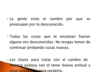 La gente evita el cambio por que se preocupan por lo desconocido. Todas las cosas que te encantan fueron alguna vez desconocidas. No tengas temor de continuar probando cosas nuevas. Las claves para tratar con el cambio de  manera exitosa son el tener buena actitud y estar preparado para recibirlo. 