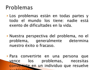 Los problemas están en todas partes y todo el mundo los tiene: nadie está exento de dificultades en la vida. Nuestra perspectiva del problema, no el problema, generalmente determina nuestro éxito o fracaso. Para convertirte en una persona que vence los problemas, necesitas convertirte en un individuo que resuelve problemas . 