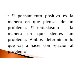 “  El pensamiento positivo es la manera en que piensas de un problema. El entusiasmo es la manera en que sientes un problema. Ambos determinan lo que vas a hacer con relación al problema”  