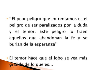 “  El peor peligro que enfrentamos es el peligro de ser paralizados por la duda y el temor. Este peligro lo traen aquellos que abandonan la fe y se burlan de la esperanza” El temor hace que el lobo se vea más grande de lo que es… 