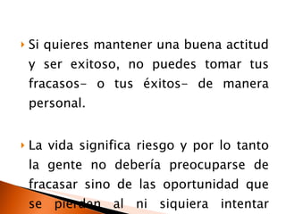 Si quieres mantener una buena actitud y ser exitoso, no puedes tomar tus fracasos- o tus éxitos- de manera personal. La vida significa riesgo y por lo tanto la gente no debería preocuparse de fracasar sino de las oportunidad que se pierden al ni siquiera intentar conseguirlas. 