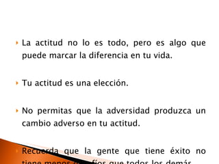 La actitud no lo es todo, pero es algo que puede marcar la diferencia en tu vida. Tu actitud es una elección. No permitas que la adversidad produzca un cambio adverso en tu actitud. Recuerda que la gente que tiene éxito no tiene menos desafíos que todos los demás. 