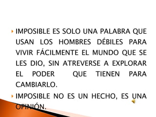 IMPOSIBLE ES SOLO UNA PALABRA QUE USAN LOS HOMBRES DÉBILES PARA VIVIR FÁCILMENTE EL MUNDO QUE SE LES DIO, SIN ATREVERSE A EXPLORAR EL PODER  QUE TIENEN PARA CAMBIARLO. IMPOSIBLE NO ES UN HECHO, ES UNA OPINIÓN. 