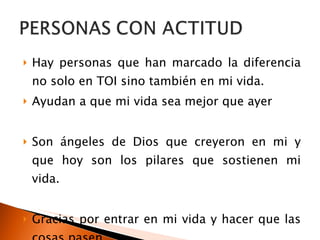 Hay personas que han marcado la diferencia no solo en TOI sino también en mi vida. Ayudan a que mi vida sea mejor que ayer Son ángeles de Dios que creyeron en mi y que hoy son los pilares que sostienen mi vida. Gracias por entrar en mi vida y hacer que las cosas pasen… Gracias amigos, hermanos, compañeros… 