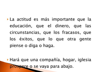 La actitud es más importante que la educación, que el dinero, que las circunstancias, que los fracasos, que los éxitos, que lo que otra gente piense o diga o haga. Hará que una compañía, hogar, iglesia prospere o se vaya para abajo. 