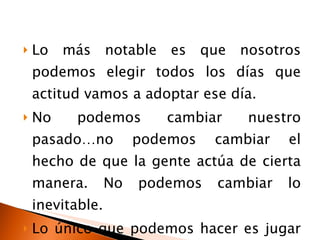 Lo más notable es que nosotros podemos elegir todos los días que actitud vamos a adoptar ese día. No podemos cambiar nuestro pasado…no podemos cambiar el hecho de que la gente actúa de cierta manera. No podemos cambiar lo inevitable.  Lo único que podemos hacer es jugar con la pieza que tenemos… nuestra actitud. 