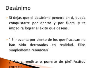 Si dejas que el desánimo penetre en ti, puede conquistarte por dentro y por fuera, y te impedirá lograr el éxito que deseas. “  El noventa por ciento de los que fracasan no han sido derrotados en realidad. Ellos simplemente renuncian” ¿ Vas a rendirte o ponerte de pie? Actitud correcta 