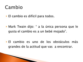 El cambio es difícil para todos. Mark Twain dijo: “ a la única persona que le gusta el cambio es a un bebé mojado”. El cambio es uno de los obstáculos más grandes de la actitud que vas  a encontrar. 