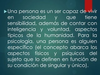  Una  persona es un ser capaz de vivir
 en     sociedad     y    que    tiene
 sensibilidad, además de contar con
 inteligencia y voluntad, aspectos
 típicos de la humanidad. Para la
 psicología, una persona es alguien
 específico (el concepto abarca los
 aspectos físicos y psíquicos del
 sujeto que lo definen en función de
 su condición de singular y único).
 