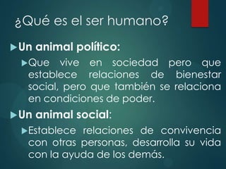 ¿Qué es el ser humano?
 Un   animal político:
  Que    vive en sociedad pero que
   establece relaciones de bienestar
   social, pero que también se relaciona
   en condiciones de poder.
 Un   animal social:
  Establece relaciones de convivencia
   con otras personas, desarrolla su vida
   con la ayuda de los demás.
 