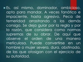  Es, así mismo, dominador, ambicioso,
  apto para mandar. A veces fanático e
  impaciente, hasta agresivo. Peca de
  temeridad arrastrando a los demás
  consigo. Se deja guiar por la regla y por
  la razón, que considera como normas
  supremas de su obrar. De aquí que
  observe el orden de una manera
  meticulosa. Puede convertirse en un
  hombre o mujer severa, dura, obstinada,
  de las que atosigan con el ejercicio de
  su autoridad.
 