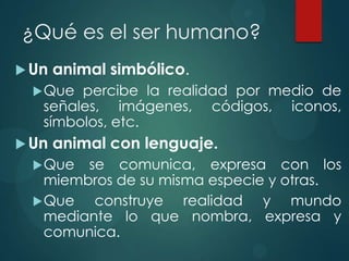 ¿Qué es el ser humano?
 Un   animal simbólico.
   Que percibe la realidad por medio de
   señales, imágenes, códigos, iconos,
   símbolos, etc.
 Un   animal con lenguaje.
   Que  se comunica, expresa con los
    miembros de su misma especie y otras.
   Que   construye realidad y mundo
    mediante lo que nombra, expresa y
    comunica.
 