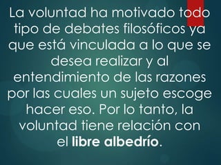 La voluntad ha motivado todo
 tipo de debates filosóficos ya
que está vinculada a lo que se
       desea realizar y al
 entendimiento de las razones
por las cuales un sujeto escoge
    hacer eso. Por lo tanto, la
  voluntad tiene relación con
        el libre albedrío.
 
