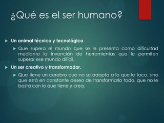 ¿Qué es el ser humano?

   Un animal técnico y tecnológico.
       Que supera el mundo que se le presenta como dificultad
        mediante la invención de herramientas que le permiten
        superar ese mundo difícil.
   Un ser creativo y transformador.
       Que tiene un cerebro que no se adapta a lo que le toco, sino
        que está en constante deseo de transformarlo todo, que no le
        basta con lo que tiene y crea.
 