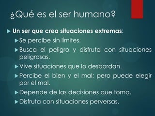 ¿Qué es el ser humano?
   Un ser que crea situaciones extremas:
     Se   percibe sin límites.
     Busca  el peligro y disfruta con situaciones
      peligrosas.
     Vive   situaciones que lo desbordan.
     Percibe el bien y el mal; pero puede elegir
      por el mal.
     Depende      de las decisiones que toma.
     Disfruta   con situaciones perversas.
 