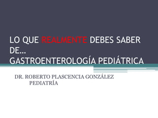 LO QUE REALMENTE DEBES SABER
DE…
GASTROENTEROLOGÍA PEDIÁTRICA
 DR. ROBERTO PLASCENCIA GONZÁLEZ
      PEDIATRÍA
 