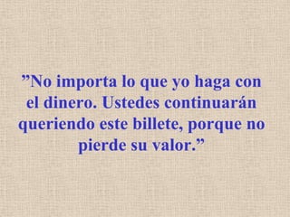”No importa lo que yo haga con el dinero. Ustedes continuarán queriendo este billete, porque no pierde su valor.”