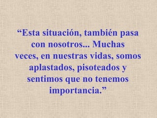 “Esta situación, también pasa con nosotros... Muchas veces, en nuestras vidas, somos aplastados, pisoteados y sentimos que no tenemos importancia.”