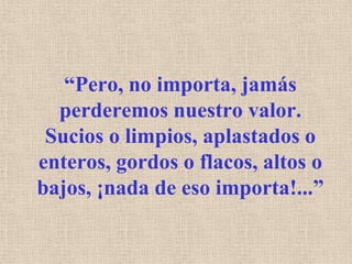“Pero, no importa, jamás perderemos nuestro valor. Sucios o limpios, aplastados o enteros, gordos o flacos, altos o bajos, ¡nada de eso importa!...”