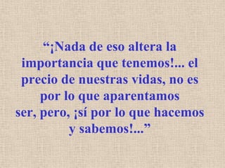 “¡Nada de eso altera la importancia que tenemos!... el precio de nuestras vidas, no es por lo que aparentamos ser, pero, ¡sí por lo que hacemos y sabemos!...”