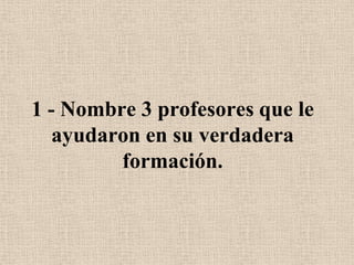 1 - Nombre 3 profesores que le ayudaron en su verdadera formación.