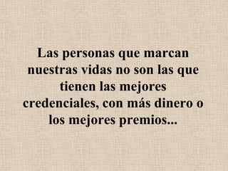 Las personas que marcan nuestras vidas no son las que tienen las mejores credenciales, con más dinero o los mejores premios...