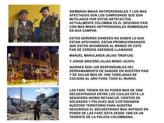 SIEMBRAN MINAS ANTIPERSONALES Y LOS MAS AFECTADOS SON LOS CAMPESINOS QUE SON MUTILADOS POR ESTOS ARTEFACTOS, ACTUALMENTE COLOMBIA ES EL SEGUNDO PAIS CON MAS MINAS ANTIPERSONALES SEMBRADAS EN SUS CAMPOS. ESTOS SEÑORES DANESES NO SABEN LO QUE ESTAN APOYANDO, ESTAN PROMOCIONANADO QUE ESTOS INHUMANOS AL MANDO DE ESTE PAR DE CERDOS ASESINOS LLAMADOS MANUEL MARULANDA (ALIAS TIROFIJO) Y JORGE BRICEÑO (ALIAS MONO JOJOY) QUIENES SON LOS RESPONSABLES DEL DERRAMAMIENTO DE SANGRE EN NUESTRO PAIS Y DE SACAR MAS DE 1000 TONELADAS DE COCAINA AL AÑO PARA TODO EL MUNDO.  LAS FARC TIENEN EN SU PODER MAS DE 2000 SECUESTRADOS ENTRE LOS CUALES ESTA LA SENADORA INGRID BETANCUR, CIENTOS DE SOLDADOS Y POLICIAS QUE CUSTODIABAN NUESTRO TERRITORIO PARA NUESTRA SEGURIDAD EL SECUESTRADO MAS ANTIGUO EN PODER DE LAS FARC ESTA DESDE 1996 ES UN TENIENTE DE LA POLICIA COLOMBIANA. 