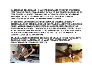 EL GOBIERNO COLOMBIANO HA LUCHADO DURANTE AÑOS POR ERRADICAR ESTE FLAGELO PERO LE HA SIDO MUY DIFICIL YA QUE SEÑORES COMO LOS DE ESTE PORTAL Y CIERTAS ONG DANESAS Y EUROPEAS SIGUEN ENGAÑADAS APOYANDO A ESTOS GRUPOS ARMADOS ILEGALES QUE ALTERAN LA DEMOCRACIA DE UN PAIS TAN BELLO COMO COLOMBIA. EN COLOMBIA LOS PROBLEMAS DE DESEMPLEO VIOLENCIA SOCIAL Y DESIGUALDAD SON DEBIDO A QUE LAS MULTINACIONALES INTERNACIONALES TIENEN MIEDO DE INVERTIR EN NUESTRO PAIS PUES ESTOS TERRORISTAS SECUESTRAN, ASESINAN, Y AMENAZAN A SUS REPRESENTANTES EN EL PAIS. Y A LAS EMPRESAS LOCALES LAS EXTORCIONAN PARA DEJARLAS FUNCIONAR DEJANDO MARJENES DE UTILIDAD MUY BAJOS LOS CUALES IMPIDEN LA CONTRATACION DE MAS PERSONAL.  GRACIAS AL NUEVO GOBIERNO COLOMBIA ES UNA PAIS NUEVO PUES A ESTE GOBIERNO NO LE HA TEMBLADO LA MANO PARA ENFRENTARLOS Y DEBILITARLOS EN TODOS LOS FRENTES.  