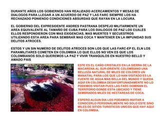 DURANTE AÑOS LOS GOBIERNOS HAN REALIZADO ACERCAMIENTOS Y MESAS DE DIALOGOS PARA LLEGAR A UN ACUERDO DE PAZ Y LAS FARC SIEMPRE LOS HA RECHAZADO PONIENDO CONDICIONES ABSURDAS QUE RAYAN EN LA LOCURA.  EL GOBIERNO DEL EXPRESIDENTE ANDRES PASTRANA DESPEJO MILITARMENTE UN AREA EQUIVALENTE AL TAMAÑO DE CUBA PARA LOS DIALOGOS DE PAZ LOS CUALES ELLOS RESPONDIERON CON MAS EXIGENCIAS, MAS MUERTES Y SECUESTROS UTILIZANDO ESTA AREA PARA SEMBRAR MAS COCA Y MANTENER EN LA IMPUNIDAD SUS DELITOS ATROCES. ESTOS Y UN SIN NUMERO DE DELITOS ATROCES SON LOS QUE LAS FARC-EP EL ELN LOS PARAMILITARES COMETEN EN COLOMBIA LO QUE ELLOS NO VEN ES QUE LOS COLOMBIANOS SOLO QUEREMOS LA PAZ Y VIVIR TRANQUILOS EN NUESTRO BELLO Y AMADO PAIS ESTE ES EL CAÑO CRISTALES EN LA SIERRA DE LA MACARENA AL SUR-ORIENTE COLOMBIANO UNA BELLEZA NATURAL DE MILES DE COLORES UN MANATIAL PARA LOS QUE LO HAN VISITADO ES LA FUENTE DE AGUA MAS BELLA DEL MUNDO Y QUEDA AQUÍ EN COLOMBIA DESAFORTUNADAMENTE NO LO PODEMOS VISITAR PUES LAS FARC DOMINAN EL TERRITORIO DONDE ESTA UBICADO Y TIENE SEMBRADOS MILES DE HECTAREAS DE COCA. ESPERO ALGUN DIA LOS PODAMOS INVITAR A CONOCERLO PERSONALMENTE NO SOLO ESTE SINO MILES DE SITIOS TURISTICOS UNICOS QUE HAY AQUÍ EN COLOMBIA. 